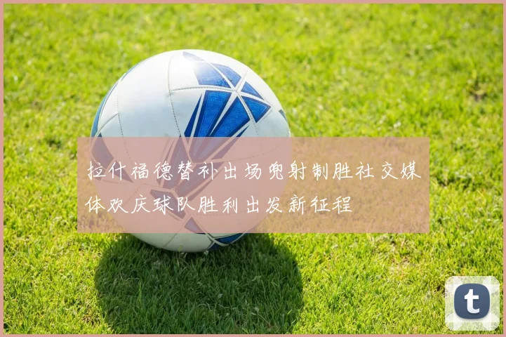 拉什福德替补出场兜射制胜社交媒体欢庆球队胜利出发新征程