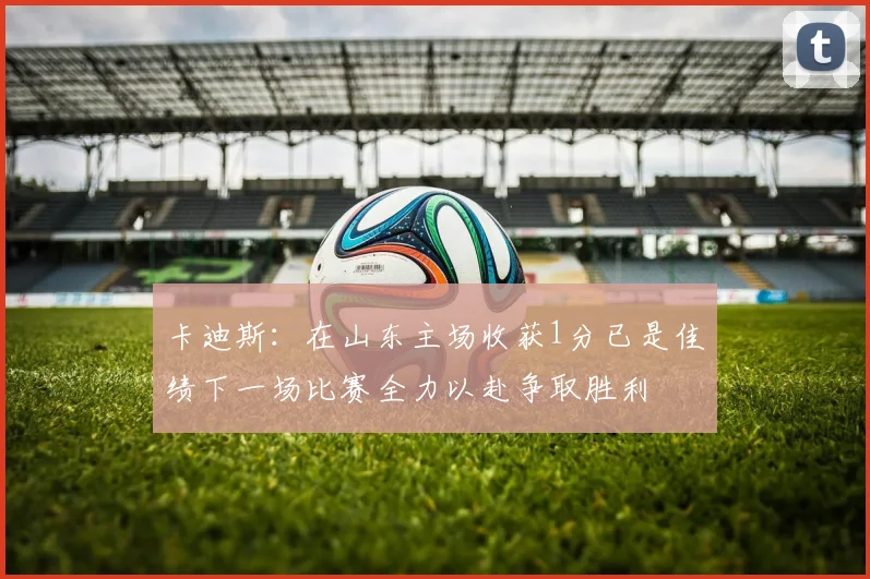 卡迪斯：在山东主场收获1分已是佳绩下一场比赛全力以赴争取胜利