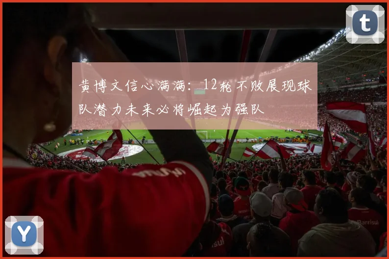 黄博文信心满满：12轮不败展现球队潜力未来必将崛起为强队