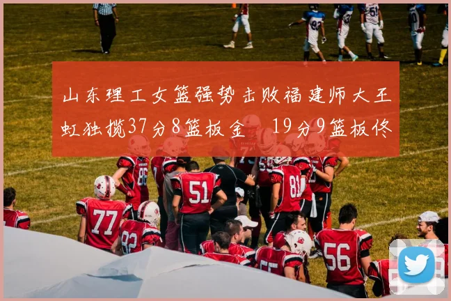 山东理工女篮强势击败福建师大王虹独揽37分8篮板金喆19分9篮板佟欣芷21分6篮板