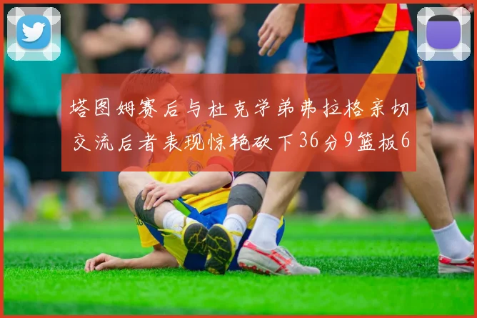 塔图姆赛后与杜克学弟弗拉格亲切交流后者表现惊艳砍下36分9篮板6助攻