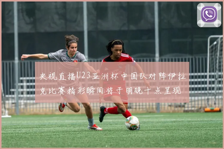 央视直播U23亚洲杯中国队对阵伊拉克比赛精彩瞬间将于明晚十点呈现