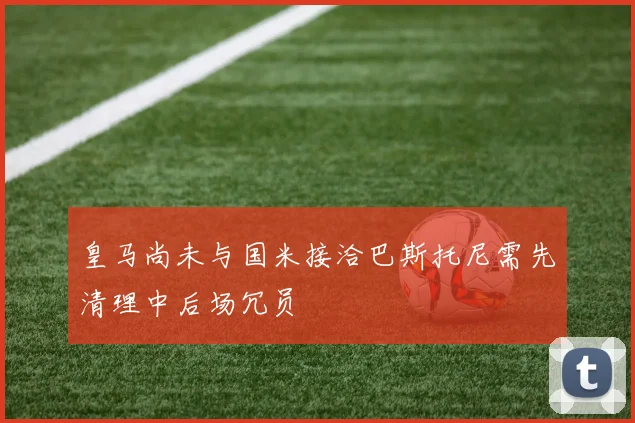 皇马尚未与国米接洽巴斯托尼需先清理中后场冗员