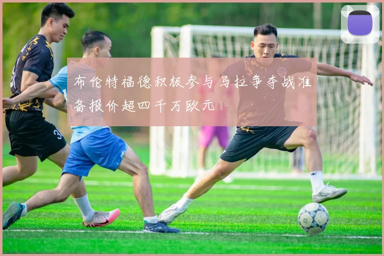 布伦特福德积极参与马拉争夺战准备报价超四千万欧元