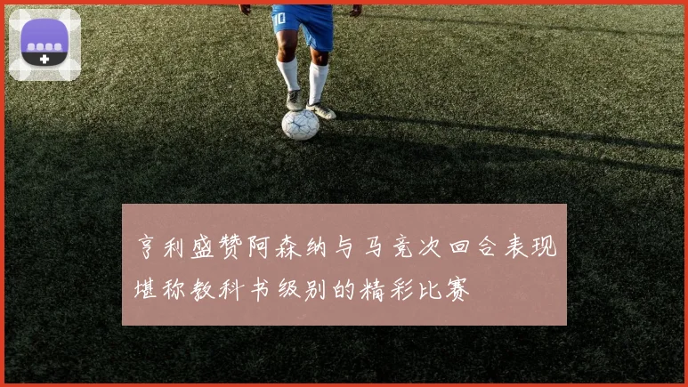 亨利盛赞阿森纳与马竞次回合表现堪称教科书级别的精彩比赛
