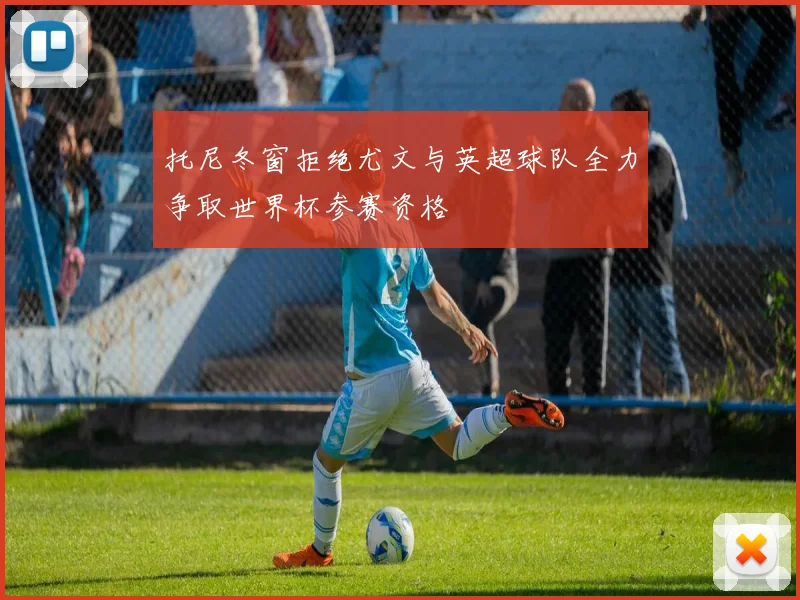 托尼冬窗拒绝尤文与英超球队全力争取世界杯参赛资格