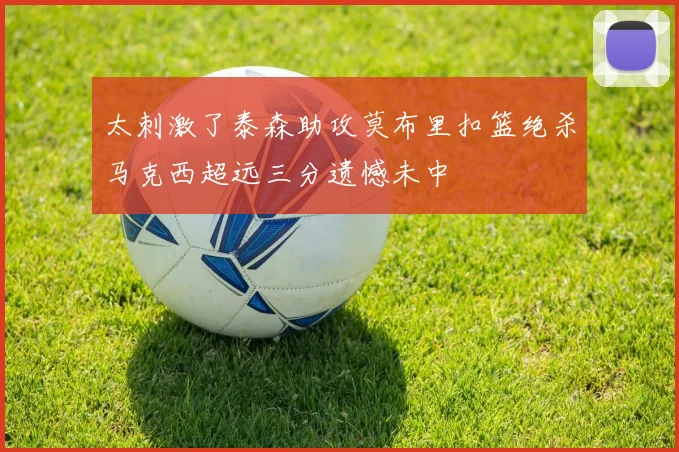 太刺激了泰森助攻莫布里扣篮绝杀马克西超远三分遗憾未中
