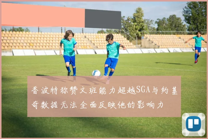 香波特称赞文班能力超越SGA与约基奇数据无法全面反映他的影响力