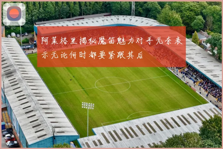 阿莱格里揭秘魔笛魅力对手无奈表示无论何时都要紧跟其后
