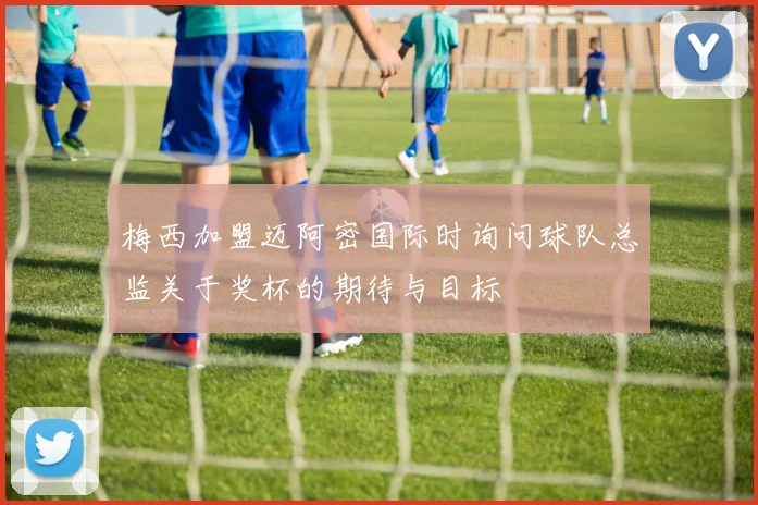 梅西加盟迈阿密国际时询问球队总监关于奖杯的期待与目标