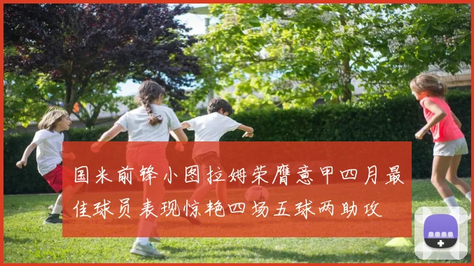 国米前锋小图拉姆荣膺意甲四月最佳球员表现惊艳四场五球两助攻