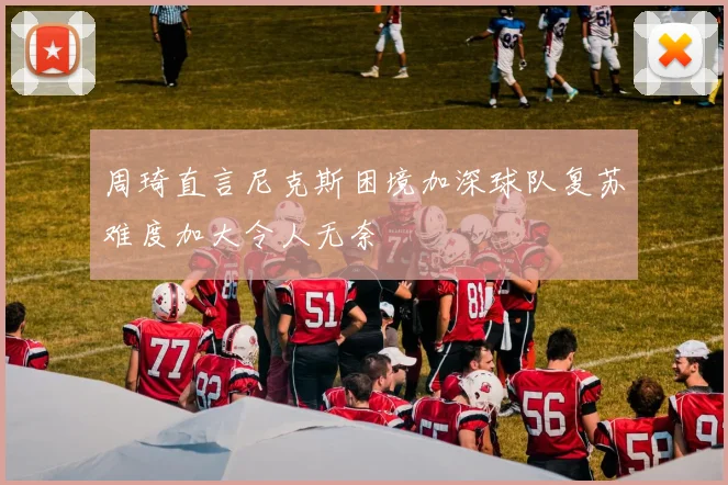 周琦直言尼克斯困境加深球队复苏难度加大令人无奈