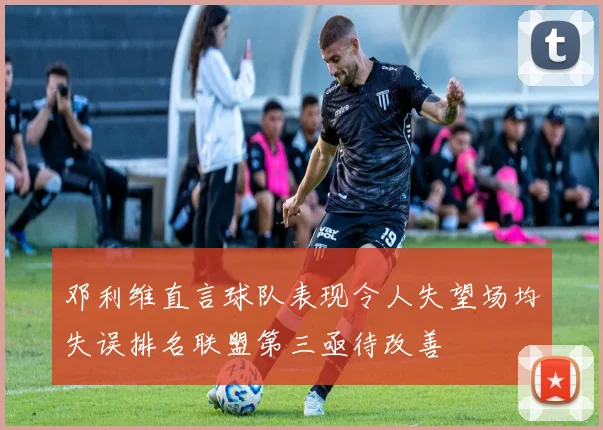 邓利维直言球队表现令人失望场均失误排名联盟第三亟待改善