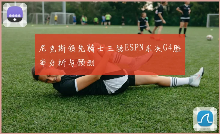 尼克斯领先骑士三场ESPN东决G4胜率分析与预测