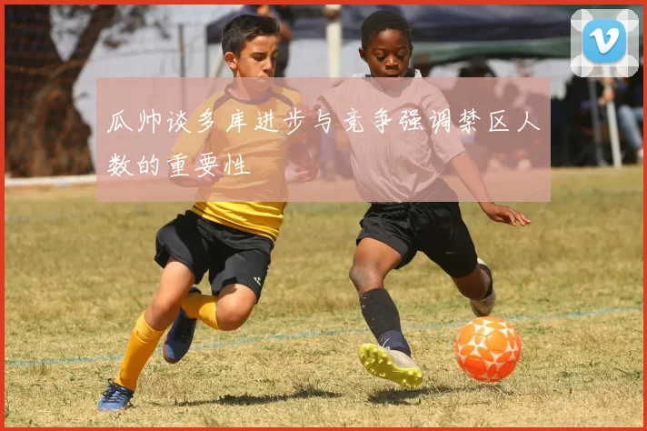 瓜帅谈多库进步与竞争强调禁区人数的重要性