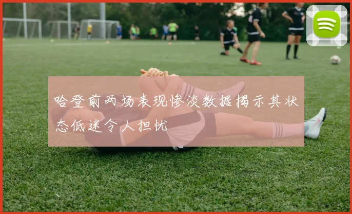 哈登前两场表现惨淡数据揭示其状态低迷令人担忧