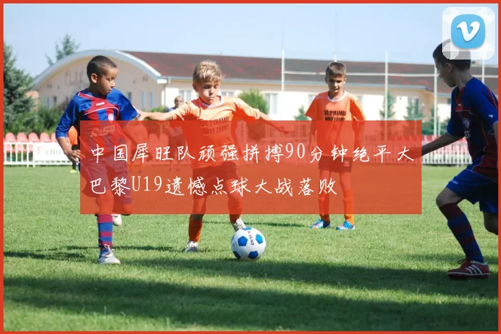 中国犀旺队顽强拼搏90分钟绝平大巴黎U19遗憾点球大战落败