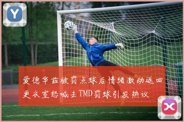 爱德华兹被罚点球后情绪激动返回更衣室怒喊去TMD罚球引发热议