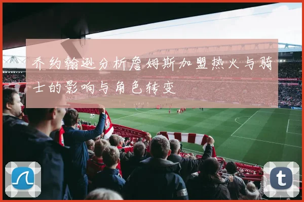 乔约翰逊分析詹姆斯加盟热火与骑士的影响与角色转变