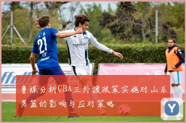 鲁媒分析CBA三外援政策实施对山东男篮的影响与应对策略