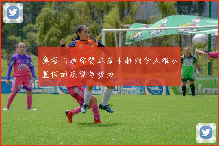 奥塔门迪称赞本菲卡胜利令人难以置信的表现与努力
