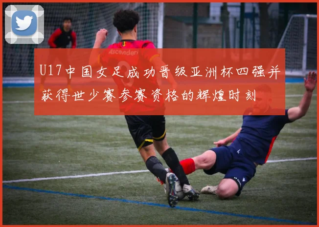 U17中国女足成功晋级亚洲杯四强并获得世少赛参赛资格的辉煌时刻