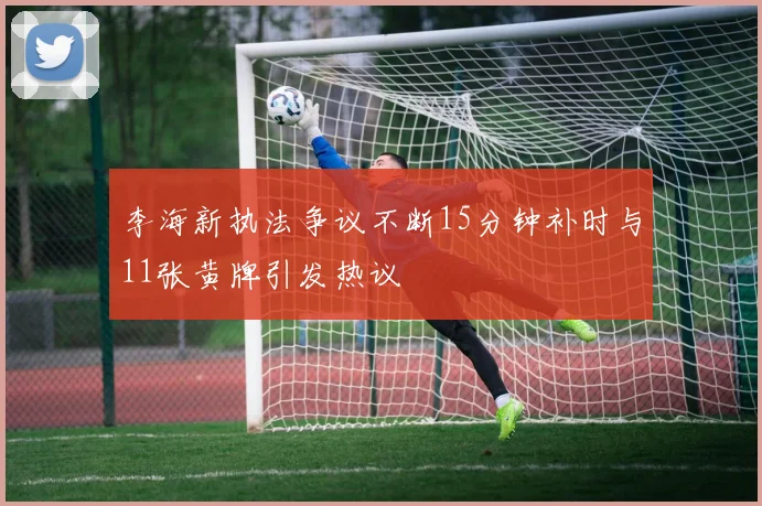 李海新执法争议不断15分钟补时与11张黄牌引发热议