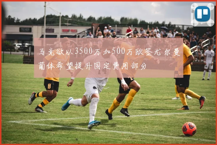 马竞欲以3500万加500万欧签尤尔曼葡体希望提升固定费用部分