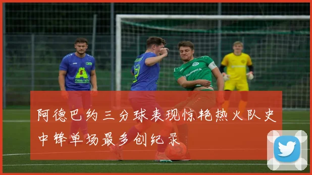 阿德巴约三分球表现惊艳热火队史中锋单场最多创纪录